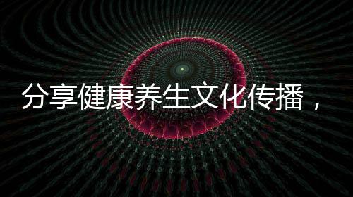 分享健康養生文化傳播，關于傳統健康文化養生知識的詳情