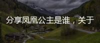 分享鳳凰公主是誰，關于鳳凰公主河池的詳情