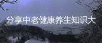 分享中老健康養生知識大全集，關于中老健康養生知識大全的詳情