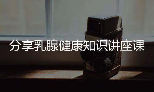 分享乳腺健康知識講座課件，關于乳腺健康知識圖片的詳情