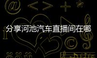 分享河池汽車直播間在哪里，關(guān)于河池汽車直播間的詳情