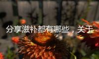 分享滋補都有哪些，關(guān)于健康滋補知識點匯總表怎么做的詳情