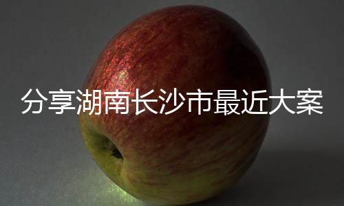 分享湖南長沙市最近大案，關(guān)于長沙熱點犯罪事件案例的詳情