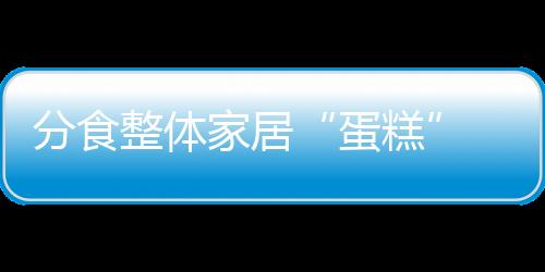分食整體家居“蛋糕” 櫥柜企業需充分估量實力