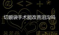 切眼袋手術能改善淚溝嗎？淚溝要怎么解決？