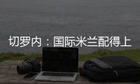 切羅內：國際米蘭配得上晉級決賽