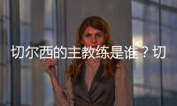 切爾西的主教練是誰？切爾西教練藍軍的指揮官
