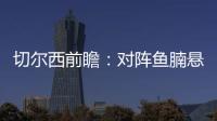 切爾西前瞻：對陣魚腩懸念不大 普利西奇傷愈復出