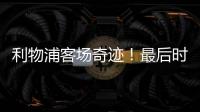 利物浦客場奇跡！最后時刻絕殺大巴黎