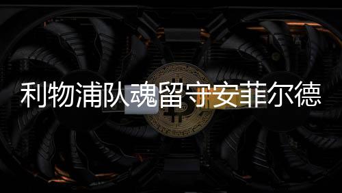 利物浦隊魂留守安菲爾德 小馬或隨貝帥奔赴梅阿查