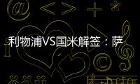 利物浦VS國米解簽：薩拉赫成勝負手 藍黑輕裝上陣