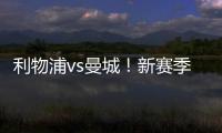 利物浦vs曼城！新賽季首次碰頭，稍有褪色，精彩依然！