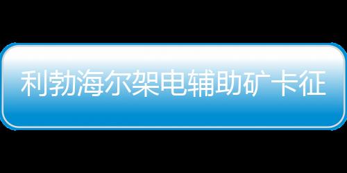 利勃海爾架電輔助礦卡征戰(zhàn)海拔4600m智利露天礦