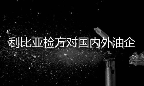 利比亞檢方對國內(nèi)外油企展開財(cái)務(wù)調(diào)查