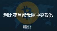 利比亞首都武裝沖突致數十人死傷