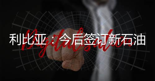 利比亞：今后簽訂新石油合同或執行新政策