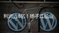 利潤近8億！揚子江船業(yè)二季度業(yè)績報喜