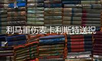 利馬重傷麥卡利斯特送祝福：復(fù)出將更強(qiáng)大
