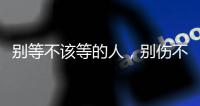 別等不該等的人，別傷不該傷的心。