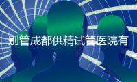別管成都供精試管醫院有哪些了，2024先弄清助孕費用再說