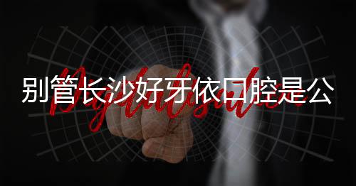 別管長沙好牙依口腔是公立醫院嗎？是正規連鎖牙科就行