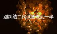 別糾結二代試管做到一半能不能放棄了，先了解下后果再說