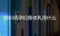 別糾結孕婦身體乳用什么品牌了，排行榜前十名安全又好用