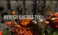 別克GL6或2017年11月上市 搭1.3T/競爭途安L