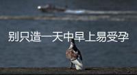 別只造一天中早上易受孕生男孩，60秒教你算出最佳同房時間