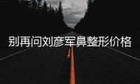 別再問劉彥軍鼻整形價格貴嗎？我花15萬找劉彥軍做鼻子感覺挺值的