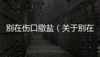 別在傷口撒鹽（關于別在傷口撒鹽的基本情況說明介紹）