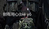別有用心(bié yǒu yòng xīn)又是個什么梗?