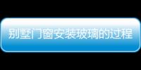 別墅門窗安裝玻璃的過程  安裝斷橋鋁門窗有何好處,行業資訊
