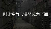 別讓空氣加濕器成為“細菌滋生加速器”