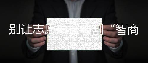 別讓志愿填報收割“智商稅”