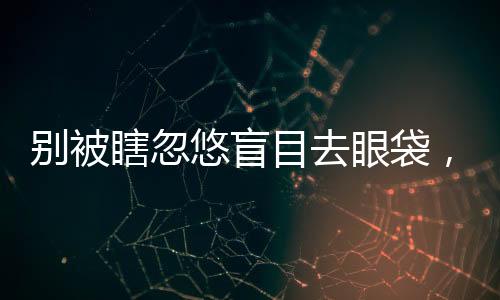 別被瞎忽悠盲目去眼袋，抽脂去假性眼袋全面解決方案在這里！