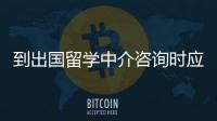 到出國留學中介咨詢時應該咨詢哪些問題？ 出國留學咨詢會