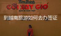 到越南旅游如何去辦簽證（越南旅游簽證要多少）