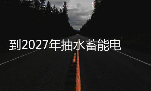 到2027年抽水蓄能電站投運規模達到8000萬千瓦以上