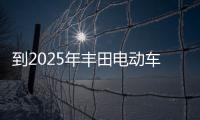 到2025年豐田電動車全球年銷量或達550萬輛