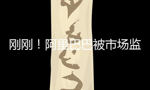 剛剛!阿里巴巴被市場(chǎng)監(jiān)管總局依法調(diào)查壟斷行為