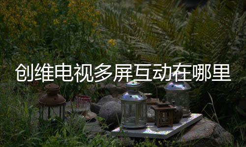 創維電視多屏互動在哪里（創維電視多屏互動在哪）