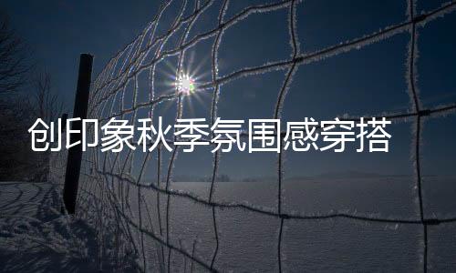 創(chuàng)印象秋季氛圍感穿搭 彰顯時尚態(tài)度