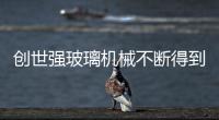 創世強玻璃機械不斷得到客戶認可,行業資訊