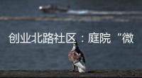 創業北路社區：庭院“微黨課”架起黨群連心橋_