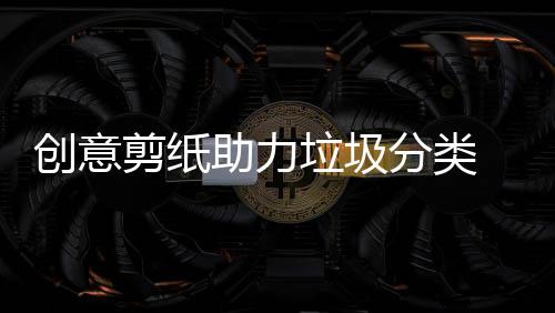 創意剪紙助力垃圾分類 這個村的小朋友春節挺有意思
