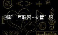 創新“互聯網+交管”服務 減證便民 服務群眾出行