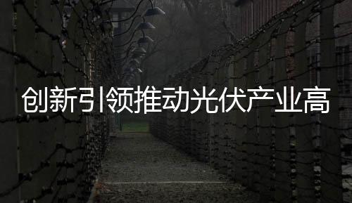 創(chuàng)新引領(lǐng)推動(dòng)光伏產(chǎn)業(yè)高質(zhì)量發(fā)展_
