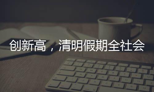 創新高，清明假期全社會跨區域人員流動量約7.9億人次