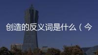 創造的反義詞是什么（今的反義詞是什么）